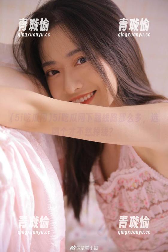 5i吃瓜网下载线路那么多，选哪个才不愁掉线？