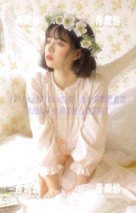 718sx 718sx首页,心中那颗蠢蠢欲动的瓜,今天又被点燃了吗?